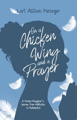 On a Chicken Wing and a Prayer: A Mother/Daughter's Journey from Addiction to Redemption by Metzger, Lori Allison