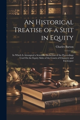 An Historical Treatise of a Suit in Equity: In Which Is Attempted a Scientific Deduction of the Preceedings Used On the Equity Sides of the Courts of by Barton, Charles