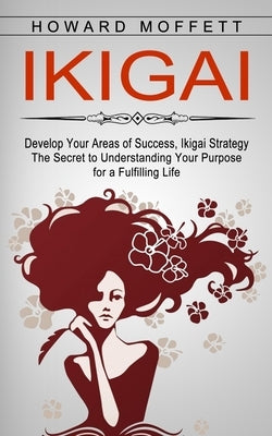 Ikigai: Develop Your Areas of Success, Ikigai Strategy (The Secret to Understanding Your Purpose for a Fulfilling Life) by Moffett, Howard