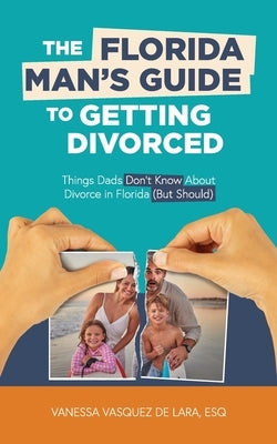 The Florida Man's Guide to Getting Divorced: Things Dads Don't Know About Divorce in Florida (But Should) by Vasquez de Lara, Vanessa