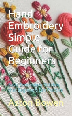 Hand Embroidery Simple Guide for Beginners: Basic Embroidery Stitches that Beginners Can Practice by Bowen, Aston