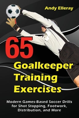 65 Goalkeeper Training Exercises: Modern Games-Based Soccer Drills for Shot Stopping, Footwork, Distribution, and More by Elleray, Andy