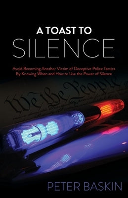 A Toast to Silence: Avoid Becoming Another Victim of Deceptive Police Tactics by Knowing When and How to Use the Power of Silence by Baskin, Peter