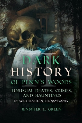 Dark History of Penn's Woods II: Unusual Deaths, Crimes, and Hauntings in Southeastern Pennsylvania by Green, Jennifer L.