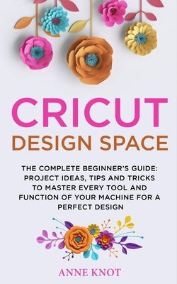 Cricut Design Space: The Complete Beginner's Guide: Projects Ideas, Tips and Tricks to Master Every Tool and Function of your Machine for a by Knot, Anne