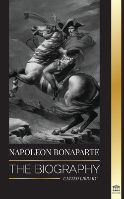 Napoleon Bonaparte: The biography - A Life of the French Shadow Emperor and Man Behind the Myth by Library, United