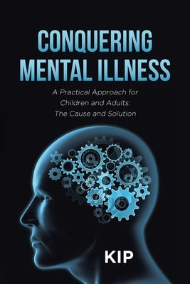 Conquering Mental Illness: A Practical Approach for Children and Adults: The Cause and Solution by Kip