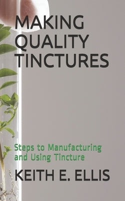 Making Quality Tinctures: Steps to Manufacturing and Using Tincture by E. Ellis, Keith